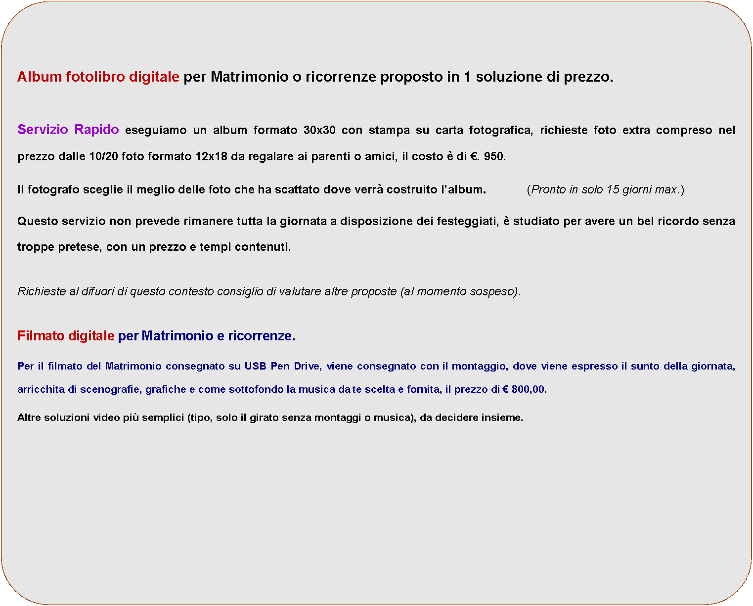Rettangolo con angoli arrotondati: Album fotolibro digitale per Matrimonio o ricorrenze proposto in 1 soluzione di prezzo.Servizio Rapido eseguiamo un album formato 30x30 con stampa su carta fotografica, richieste foto extra compreso nel prezzo dalle 10/20 foto formato 12x18 da regalare ai parenti o amici, il costo  di . 950.Il fotografo sceglie il meglio delle foto che ha scattato dove verr costruito lalbum.           (Pronto in solo 15 giorni max.)  Questo servizio non prevede rimanere tutta la giornata a disposizione dei festeggiati,  studiato per avere un bel ricordo senza troppe pretese, con un prezzo e tempi contenuti.Richieste al difuori di questo contesto consiglio di valutare altre proposte (al momento sospeso).Filmato digitale per Matrimonio e ricorrenze.Per il filmato del Matrimonio consegnato su USB Pen Drive, viene consegnato con il montaggio, dove viene espresso il sunto della giornata, arricchita di scenografie, grafiche e come sottofondo la musica da te scelta e fornita, il prezzo di  800,00.Altre soluzioni video pi semplici (tipo, solo il girato senza montaggi o musica), da decidere insieme.