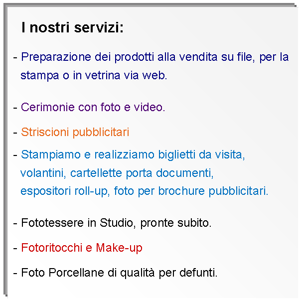 Casella di testo:     I nostri servizi: - Preparazione dei prodotti alla vendita su file, per la   stampa o in vetrina via web. - Cerimonie con foto e video. - Striscioni pubblicitari - Stampiamo e realizziamo biglietti da visita,   volantini, cartellette porta documenti,   espositori roll-up, foto per brochure pubblicitari. - Fototessere in Studio, pronte subito. - Fotoritocchi e Make-up - Foto Porcellane di qualit per defunti. - Cornici su misura. 