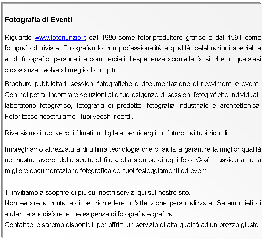 Casella di testo: Fotografia di Eventi Riguardo www.fotonunzio.it dal 1980 come fotoriproduttore grafico e dal 1991 come fotografo di riviste. Fotografando con professionalit e qualit, celebrazioni speciali e studi fotografici personali e commerciali, lesperienza acquisita fa s che in qualsiasi circostanza risolva al meglio il compito.Brochure pubblicitari, sessioni fotografiche e documentazione di ricevimenti e eventi. Con noi potrai incontrare soluzioni alle tue esigenze di sessioni fotografiche individuali, laboratorio fotografico, fotografia di prodotto, fotografia industriale e architettonica. Fotoritocco ricostruiamo i tuoi vecchi ricordi.Riversiamo i tuoi vecchi filmati in digitale per ridargli un futuro hai tuoi ricordi.Impieghiamo attrezzatura di ultima tecnologia che ci aiuta a garantire la miglior qualit nel nostro lavoro, dallo scatto al file e alla stampa di ogni foto. Cos ti assicuriamo la migliore documentazione fotografica dei tuoi festeggiamenti ed eventi. Ti invitiamo a scoprire di pi sui nostri servizi qui sul nostro sito.Non esitare a contattarci per richiedere un'attenzione personalizzata. Saremo lieti di aiutarti a soddisfare le tue esigenze di fotografia e grafica. Contattaci e saremo disponibili per offrirti un servizio di alta qualit ad un prezzo giusto. 